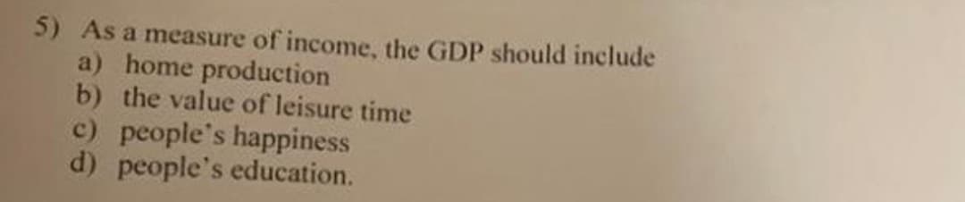 5) As a measure of income, the GDP should include
a) home production
b) the value of leisure time
c) people's happiness
d) people's education.
