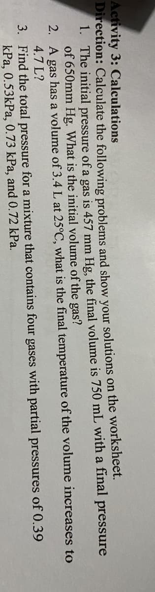 Activity 3: Calculations
Direction: Calculate the following problems and show vour solutions on the worksheet.
1. The initial pressure of a gas is 457 mm Hg, the final volume is 750 mL with a final pressure
of 650mm Hg. What is the initial volume of the gas?
2. A gas has a volume of 3.4 L at 25°C, what is the final temperature of the volume increases to
4.7 L?
3. Find the total pressure for a mixture that contains four gases with partial pressures of 0.39
kPa, 0.53kPa, 0.73 kPa, and 0.72 kPa.
