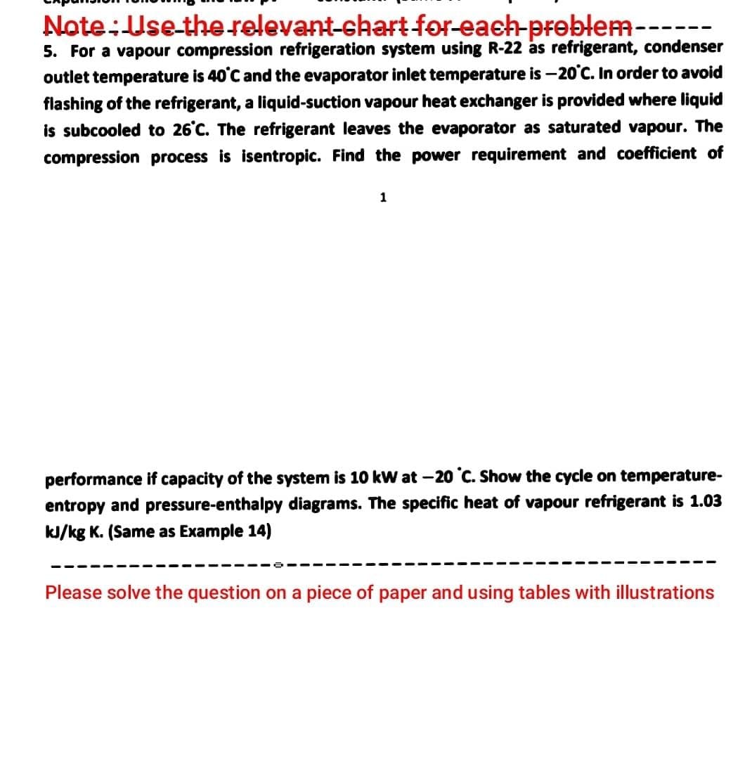 Note:Use-the relevant-chart-for-each-preblem------
5. For a vapour compression refrigeration system using R-22 as refrigerant, condenser
outlet temperature is 40°C and the evaporator inlet temperature is -20'C. In order to avoid
flashing of the refrigerant, a liquid-suction vapour heat exchanger is provided where liquid
is subcooled to 26°C. The refrigerant leaves the evaporator as saturated vapour. The
compression process is isentropic. Find the power requirement and coefficient of
1
performance if capacity of the system is 10 kW at -20 °C. Show the cycle on temperature-
entropy and pressure-enthalpy diagrams. The specific heat of vapour refrigerant is 1.03
kJ/kg K. (Same as Example 14)
Please solve the question on a piece of paper and using tables with illustrations
