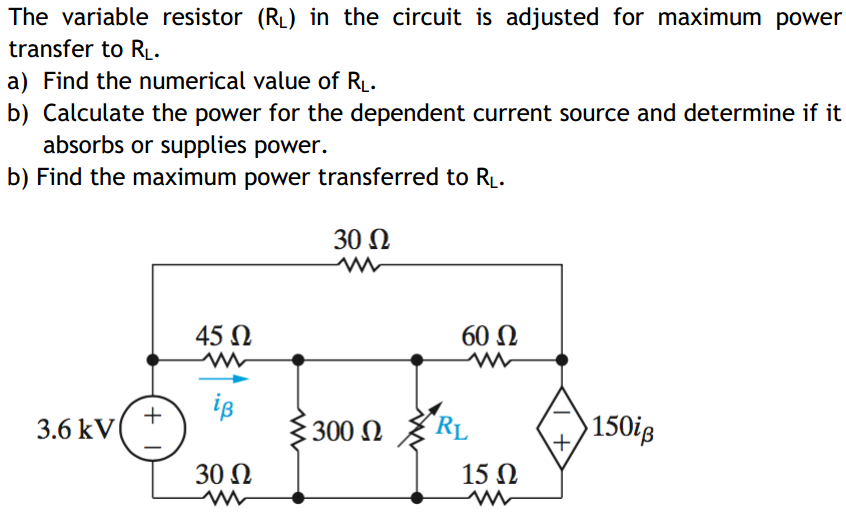 The variable resistor (RL) in the circuit is adjusted for maximum power
transfer to R.
a) Find the numerical value of RL.
b) Calculate the power for the dependent current source and determine if it
absorbs or supplies power.
b) Find the maximum power transferred to RL.
30 N
45 N
60 N
iB
+
3.6 kV
300 N
"RL
150ig
30 N
15 N
