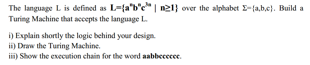 3n
The language L is defined as L={a"b"c" | n>1} over the alphabet E={a,b,c}. Build a
Turing Machine that accepts the language L.
i) Explain shortly the logic behind your design.
ii) Draw the Turing Machine.
iii) Show the execution chain for the word aabbcccccc.
