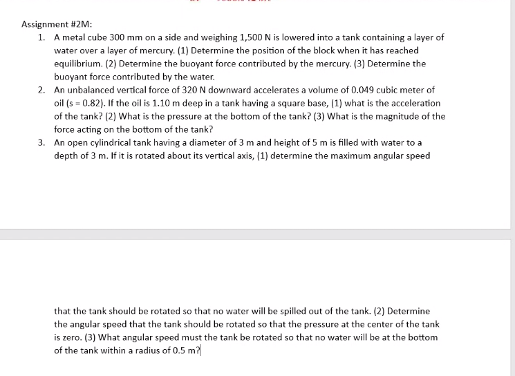 Assignment #2M:
1. A metal cube 300 mm on a side and weighing 1,500 N is lowered into a tank containing a layer of
water over a layer of mercury. (1) Determine the position of the block when it has reached
equilibrium. (2) Determine the buoyant force contributed by the mercury. (3) Determine the
buoyant force contributed by the water.
2. An unbalanced vertical force of 320 N downward accelerates a volume of 0.049 cubic meter of
oil (s = 0.82). If the oil is 1.10 m deep in a tank having a square base, (1) what is the acceleration
of the tank? (2) What is the pressure at the bottom of the tank? (3) What is the magnitude of the
force acting on the bottom of the tank?
3. An open cylindrical tank having a diameter of 3 m and height of 5 m is filled with water to a
depth of 3 m. If it is rotated about its vertical axis, (1) determine the maximum angular speed
that the tank should be rotated so that no water will be spilled out of the tank. (2) Determine
the angular speed that the tank should be rotated so that the pressure at the center of the tank
is zero. (3) What angular speed must the tank be rotated so that no water will be at the bottom
of the tank within a radius of 0.5 m?