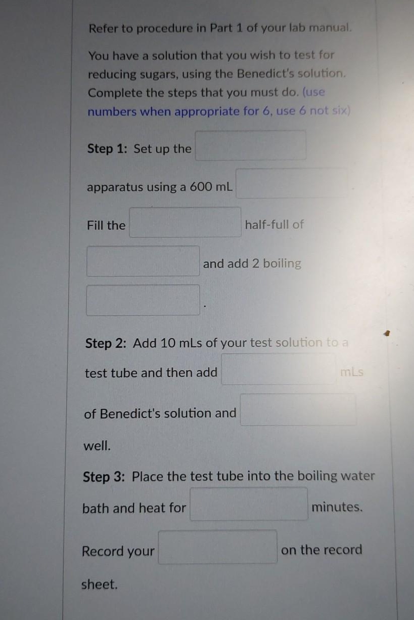 Refer to procedure in Part 1 of your lab manual.
You have a solution that you wish to test for
reducing sugars, using the Benedict's solution.
Complete the steps that you must do. (use
numbers when appropriate for 6, use 6 not six)
Step 1: Set up the
apparatus using a 600 mL
Fill the
half-full of
and add 2 boiling
Step 2: Add 10 mLs of your test solution to a
test tube and then add
mLs
of Benedict's solution and
well.
Step 3: Place the test tube into the boiling water
bath and heat for
minutes.
Record your
on the record
sheet.
