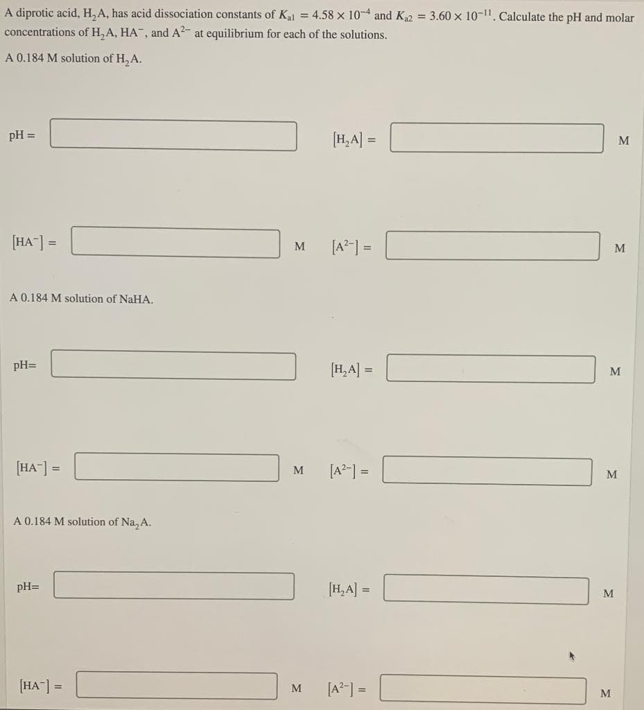 A diprotic acid, H, A, has acid dissociation constants of Kal = 4.58 x 10-4 and K2 = 3.60 x 10-11. Calculate the pH and molar
concentrations of H, A, HA", and A2- at equilibrium for each of the solutions.
A 0.184 M solution of H, A.
pH =
[H,A] =
M
[HA-] =
[A?-] =
M
M
A 0.184 M solution of NaHA.
pH=
[H,A] =
M
[HA-] =
[A2-] =
M
M
A 0.184 M solution of Na, A.
[H,A] =
pH=
M
[HA"] =
[A?-] =
M
M
