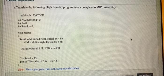 Question Lompienion Status
1, Translate the following High Level C program into a complete to MIPS Assembly:
int M = OX1234CDEF;
int N = OX00000FF0;
int S= 0;
int Result = 0;
void main)
Result = M shifted right logical by 4 bit
//M is shifted right logical by 4 bit
Result = Result II N: // Bitwise OR
S= Result - 15;
printf("The value of S is : %d", S);
Note:- Please give your code in the area provided below:
Save and Submit
