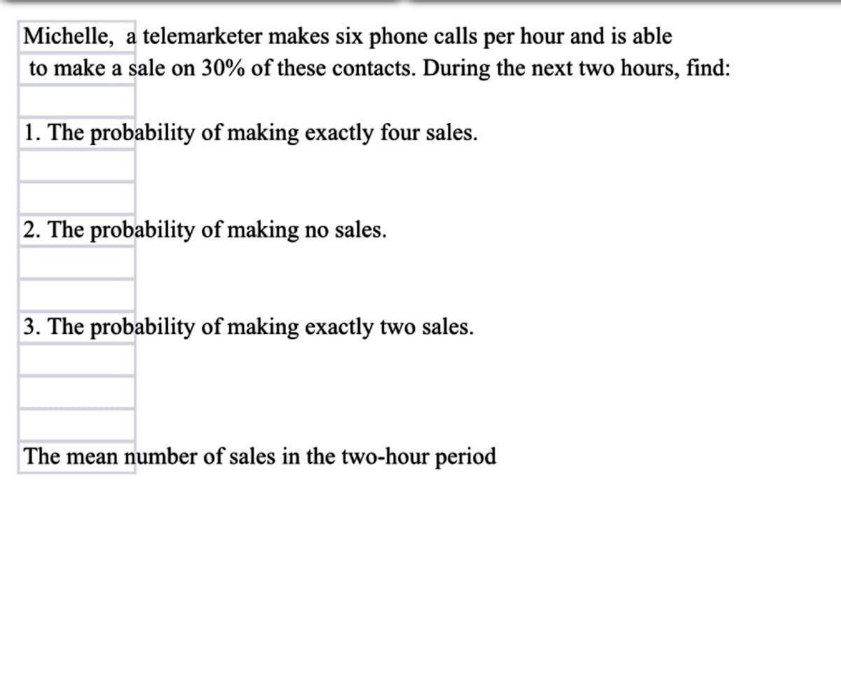 Michelle, a telemarketer makes six phone calls per hour and is able
to make a sale on 30% of these contacts. During the next two hours, find:
1. The probability of making exactly four sales.
2. The probability of making no sales.
3. The probability of making exactly two sales.
The mean number of sales in the two-hour period