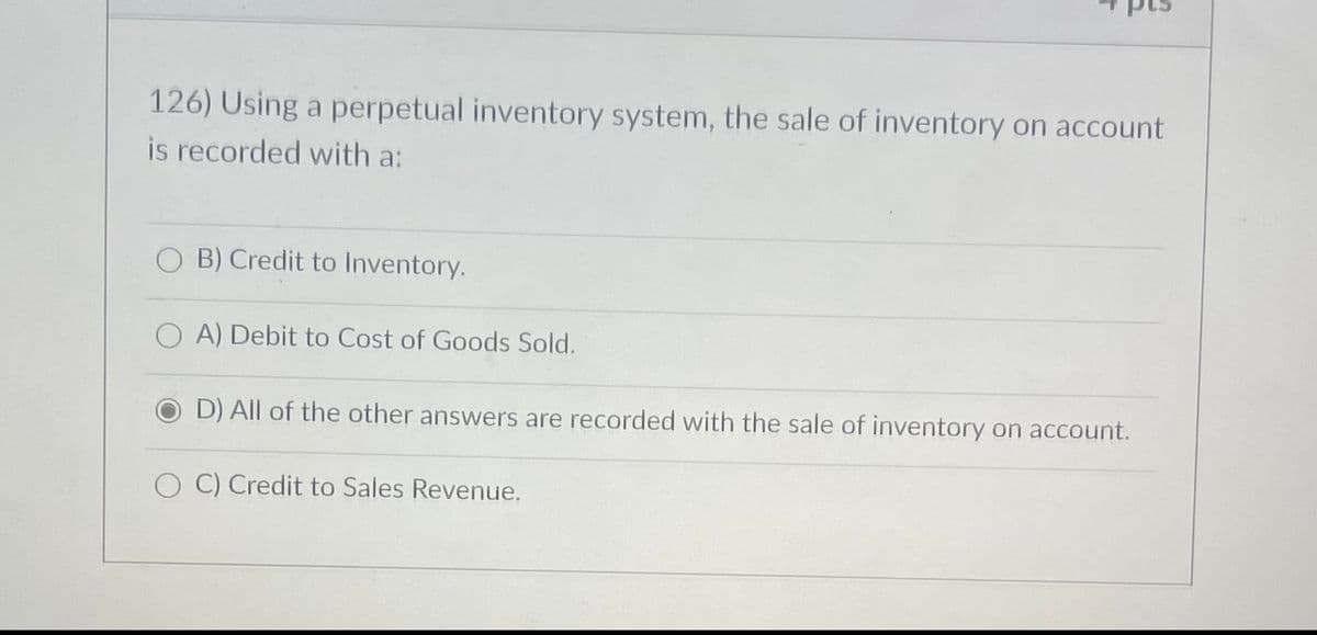 126) Using a perpetual inventory system, the sale of inventory on account
is recorded with a:
B) Credit to Inventory.
A) Debit to Cost of Goods Sold.
D) All of the other answers are recorded with the sale of inventory on account.
OC) Credit to Sales Revenue.