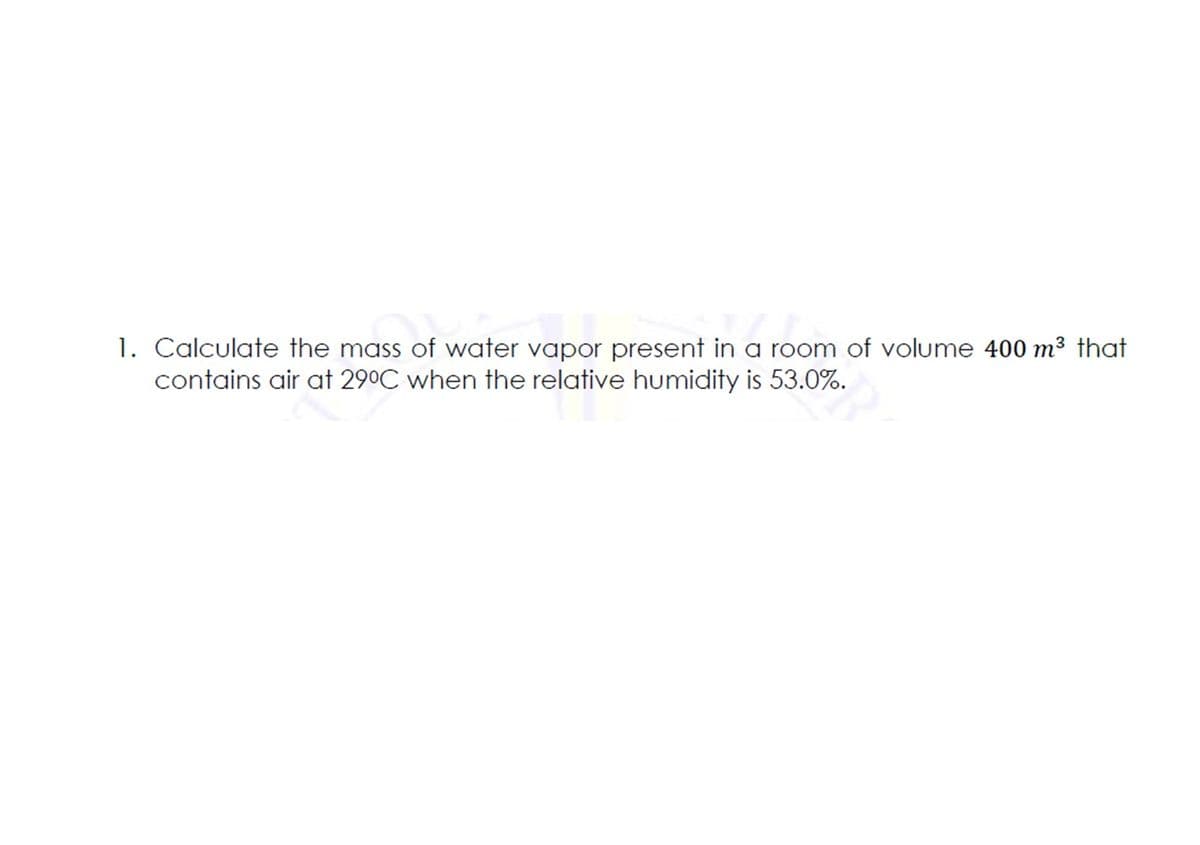 1. Calculate the mass of water vapor present in a room of volume 400 m³ that
contains air at 290C when the relative humidity is 53.0%.
