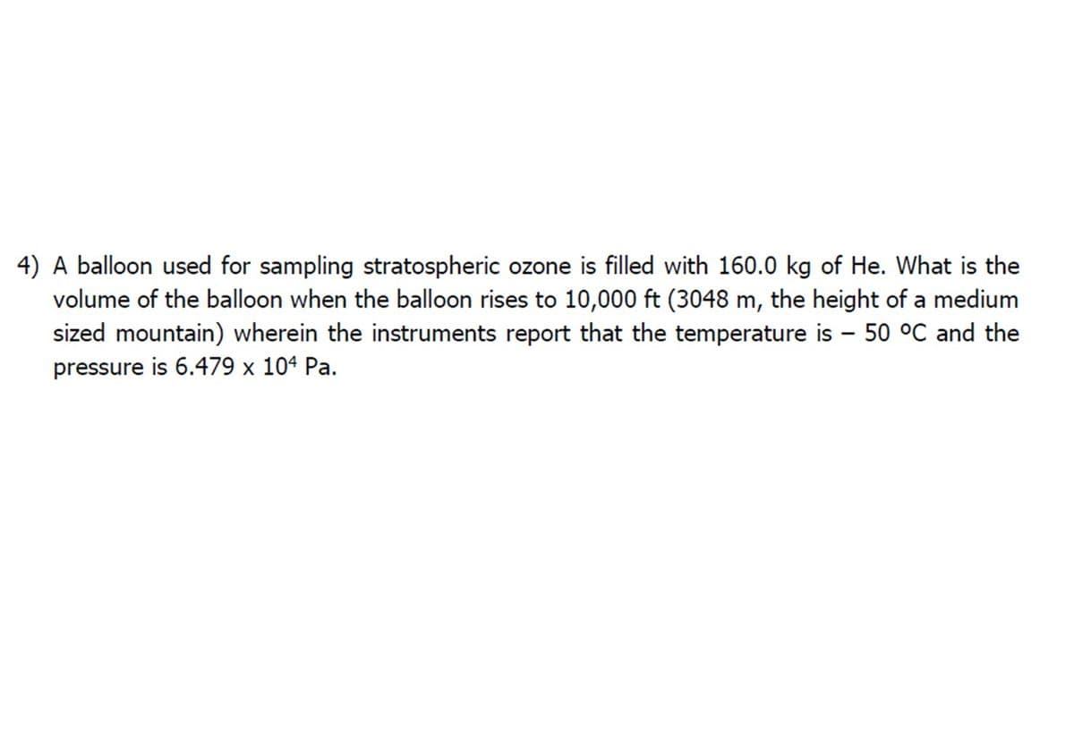 4) A balloon used for sampling stratospheric ozone is filled with 160.0 kg of He. What is the
volume of the balloon when the balloon rises to 10,000 ft (3048 m, the height of a medium
sized mountain) wherein the instruments report that the temperature is - 50 °C and the
pressure is 6.479 x 104 Pa.
