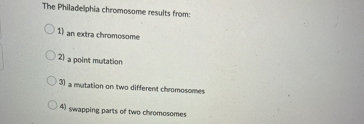 The Philadelphia chromosome results from:
1) an extra chromosome
2) a point mutation
3) a mutation on two different chromosomes
4) swapping parts of two chromosomes