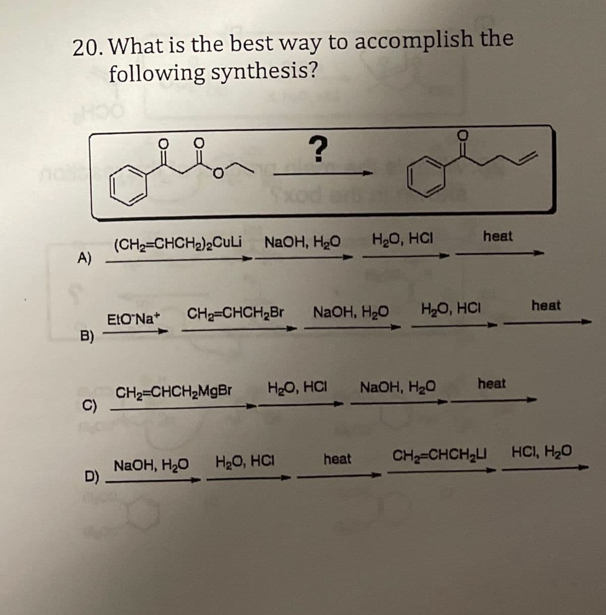 20. What is the best way to accomplish the
following synthesis?
(CH2=CHCH2)2Culi NAOH, H2O
A)
H20, HCI
heat
CH2=CHCH,Br
NaOH, H20
H20, HCI
heat
EtO'Na*
B)
H20, HCI
CH2=CHCH2MGB
C)
NaOH, H20
heat
NaOH, H20
D)
H20, HCI
heat
CH-CHCH2I HCI, H20
