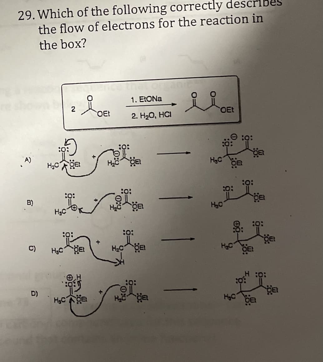 29. Which of the following correctly describes
the flow of electrons for the reaction in
the box?
1. ERONA
2
OEt
OEt
2. H20, HCI
O :0:
H3C
:o:
B)
HgC
H30
:O:
C)
HgC
D)
