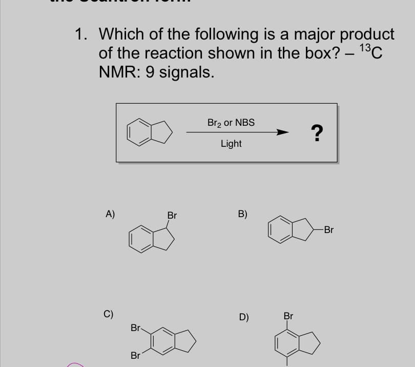 1. Which of the following is a major product
of the reaction shown in the box? – 1°C
NMR: 9 signals.
Br2 or NBS
Light
A)
Br
B)
-Br
C)
D)
Br
Br-
Br
