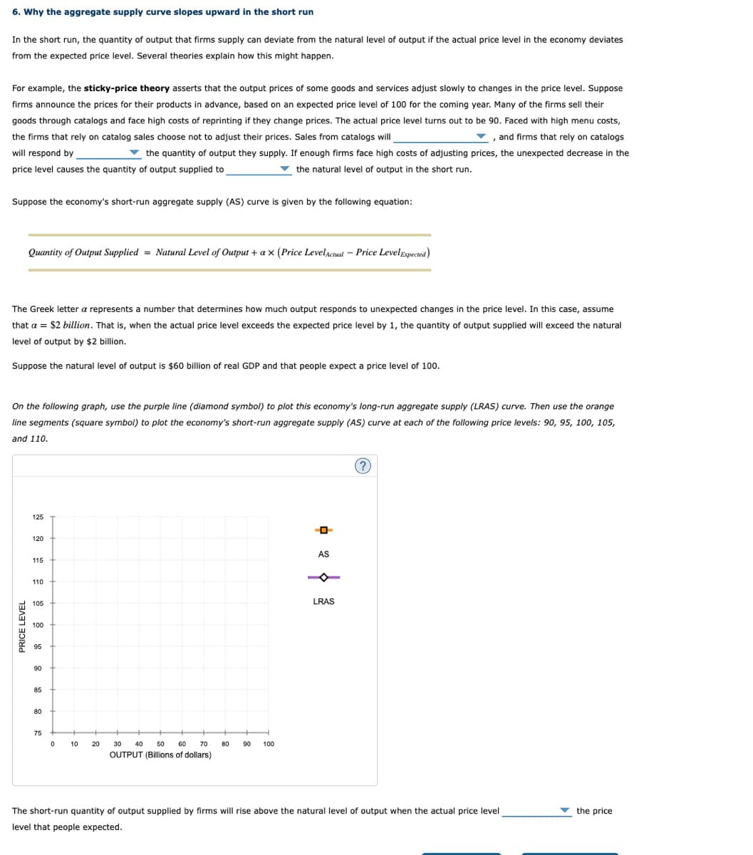 6. Why the aggregate supply curve slopes upward in the short run
In the short run, the quantity of output that firms supply can deviate from the natural level of output if the actual price level in the economy deviates
from the expected price level. Several theories explain how this might happen.
For example, the sticky-price theory asserts that the output prices of some goods and services adjust slowly to changes in the price level. Suppose
firms announce the prices for their products in advance, based on an expected price level of 100 for the coming year. Many of the firms sell their
goods through catalogs and face high costs of reprinting if they change prices. The actual price level turns out to be 90. Faced with high menu costs,
the firms that rely on catalog sales choose not to adjust their prices. Sales from catalogs will
, and firms that rely on catalogs
v
will respond by
v the quantity of output they supply. If enough firms face high costs of adjusting prices, the unexpected decrease in the
price level causes the quantity of output supplied to
v the natural level of output in the short run.
Suppose the economy's short-run aggregate supply (AS) curve is given by the following equation:
Quantity of Output Supplied = Natural Level of Output + a x (Price LevelActual- Price LevelExpected)
The Greek letter a represents a number that determines how much output responds to unexpected changes in the price level. In this case, assume
that a = $2 billion. That is, when the actual price level exceeds the expected price level by 1, the quantity of output supplied will exceed the natural
level of output by $2 billion.
Suppose the natural level of output is $60 billion of real GDP and that people expect a price level of 100.
On the following graph, use the purple line (diamond symbol) to plot this economy's long-run aggregate supply (LRAS) curve. Then use the orange
line segments (square symbol) to plot the economy's short-run aggregate supply (AS) curve at each of the following price levels: 90, 95, 100, 105,
and 110.
125
120
AS
115
110
105
LRAS
100
95
06
90
85
80
75
10
20
30
40
50
60
70
80
90
100
OUTPUT (Billions of dollars)
The short-run quantity of output supplied by firms will rise above the natural level of output when the actual price level
v the price
level that people expected.
PRICE LEVEL
