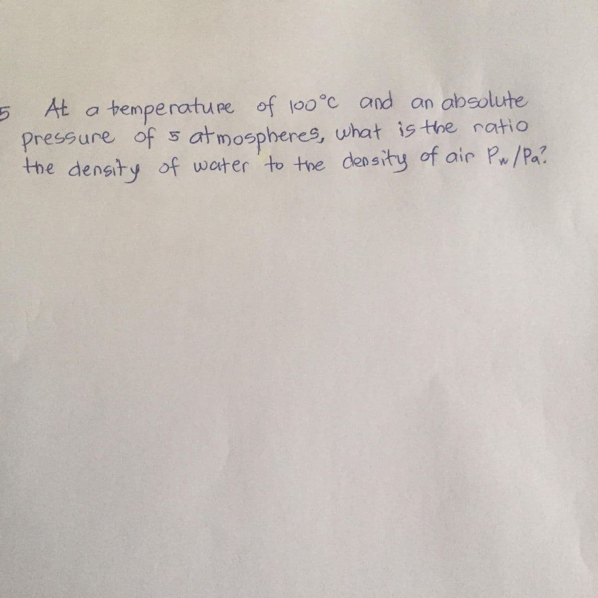 At a bemperature of 100°C and an absolute
pressure of s , what is the ratio
at mospheres,
the density of water to the density of air Pw/Pa?
