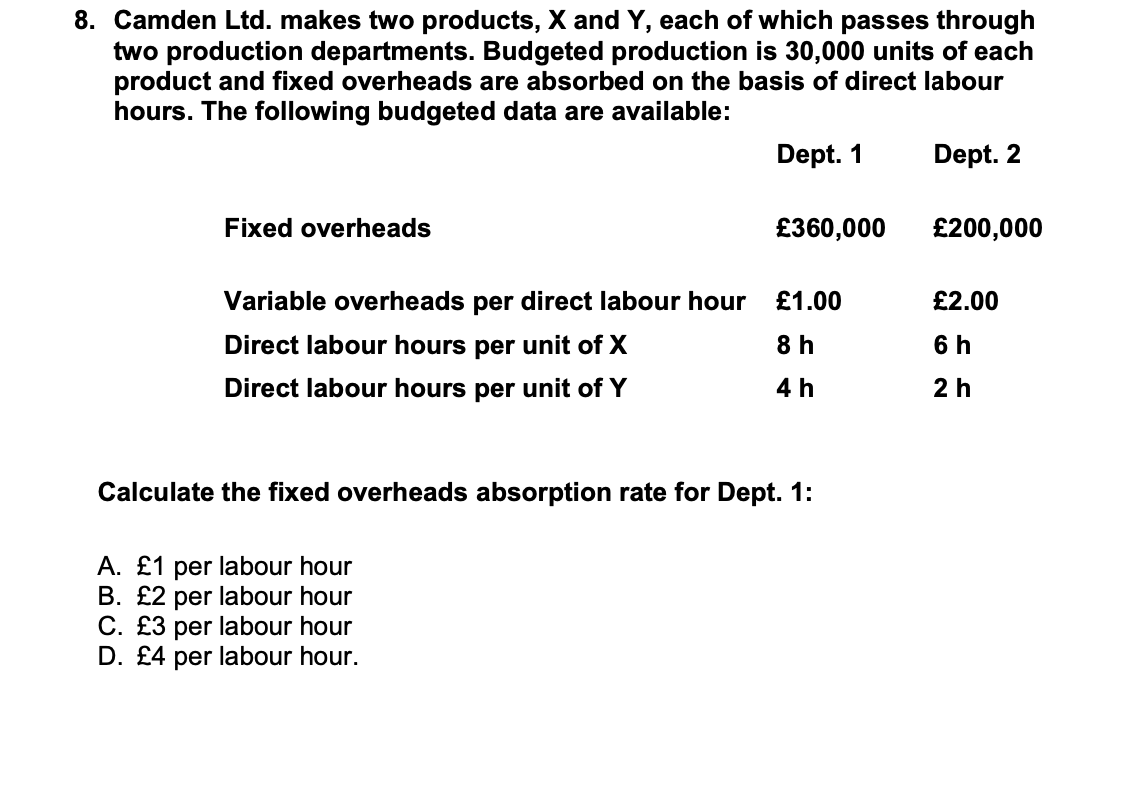 8. Camden Ltd. makes two products, X and Y, each of which passes through
two production departments. Budgeted production is 30,000 units of each
product and fixed overheads are absorbed on the basis of direct labour
hours. The following budgeted data are available:
Dept. 1
Dept. 2
Fixed overheads
£360,000
£200,000
Variable overheads per direct labour hour
£1.00
£2.00
Direct labour hours per unit of X
8 h
6 h
Direct labour hours per unit of Y
4 h
2h
Calculate the fixed overheads absorption rate for Dept. 1:
A. £1 per labour hour
B. £2 per labour hour
C. £3 per labour hour
D. £4 per labour hour.
