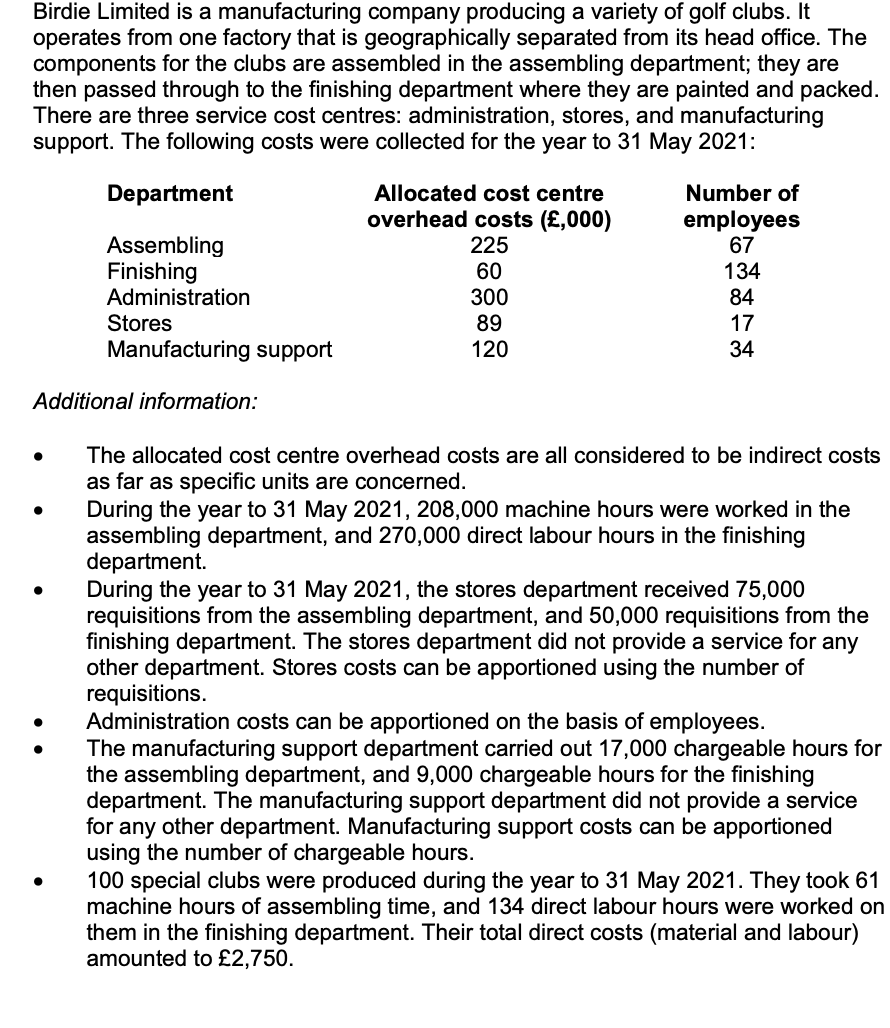 Birdie Limited is a manufacturing company producing a variety of golf clubs. It
operates from one factory that is geographically separated from its head office. The
components for the clubs are assembled in the assembling department; they are
then passed through to the finishing department where they are painted and packed.
There are three service cost centres: administration, stores, and manufacturing
support. The following costs were collected for the year to 31 May 2021:
Department
Allocated cost centre
Number of
overhead costs (£,000)
225
60
300
89
employees
67
Assembling
Finishing
Administration
134
84
Stores
17
Manufacturing support
120
34
Additional information:
The allocated cost centre overhead costs are all considered to be indirect costs
as far as specific units are concerned.
During the year to 31 May 2021, 208,000 machine hours were worked in the
assembling department, and 270,000 direct labour hours in the finishing
department.
During the year to 31 May 2021, the stores department received 75,000
requisitions from the assembling department, and 50,000 requisitions from the
finishing department. The stores department did not provide a service for any
other department. Stores costs can be apportioned using the number of
requisitions.
Administration costs can be apportioned on the basis of employees.
The manufacturing support department carried out 17,000 chargeable hours for
the assembling department, and 9,000 chargeable hours for the finishing
department. The manufacturing support department did not provide a service
for any other department. Manufacturing support costs can be apportioned
using the number of chargeable hours.
100 special clubs were produced during the year to 31 May 2021. They took 61
machine hours of assembling time, and 134 direct labour hours were worked on
them in the finishing department. Their total direct costs (material and labour)
amounted to £2,750.
