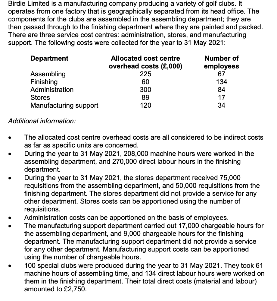 Birdie Limited is a manufacturing company producing a variety of golf clubs. It
operates from one factory that is geographically separated from its head office. The
components for the clubs are assembled in the assembling department; they are
then passed through to the finishing department where they are painted and packed.
There are three service cost centres: administration, stores, and manufacturing
support. The following costs were collected for the year to 31 May 2021:
Department
Allocated cost centre
Number of
Assembling
Finishing
Administration
overhead costs (£,000)
225
60
employees
67
134
84
300
89
Stores
17
Manufacturing support
120
34
Additional information:
The allocated cost centre overhead costs are all considered to be indirect costs
as far as specific units are concerned.
During the year to 31 May 2021, 208,000 machine hours were worked in the
assembling department, and 270,000 direct labour hours in the finishing
department.
During the year to 31 May 2021, the stores department received 75,000
requisitions from the assembling department, and 50,000 requisitions from the
finishing department. The stores department did not provide a service for any
other department. Stores costs can be apportioned using the number of
requisitions.
Administration costs can be apportioned on the basis of employees.
The manufacturing support department carried out 17,000 chargeable hours for
the assembling department, and 9,000 chargeable hours for the finishing
department. The manufacturing support department did not provide a service
for any other department. Manufacturing support costs can be apportioned
using the number of chargeable hours.
100 special clubs were produced during the year to 31 May 2021. They took 61
machine hours of assembling time, and 134 direct labour hours were worked on
them in the finishing department. Their total direct costs (material and labour)
amounted to £2,750.
