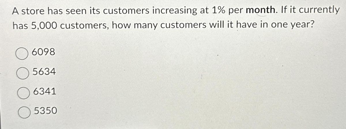 A store has seen its customers increasing at 1% per month. If it currently
has 5,000 customers, how many customers will it have in one year?
O6098
5634
6341
5350