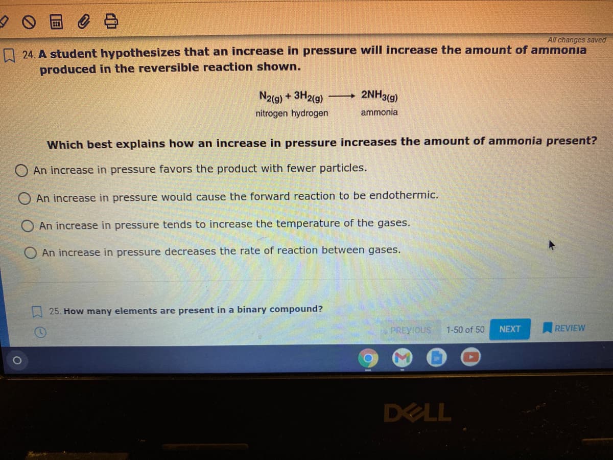 All changes saved
24. A student hypothesizes that an increase in pressure wilI increase the amount of ammonia
produced in the reversible reaction shown.
N2(g) + 3H2(g)
2NH3(g)
nitrogen hydrogen
ammonia
Which best explains how an increase in pressure increases the amount of ammonia present?
O An increase in pressure favors the product with fewer particles.
An increase in pressure would cause the forward reaction to be endothermic.
O An increase in pressure tends to increase the temperature of the gases.
An increase in pressure decreases the rate of reaction between gases.
25. How many elements are present in a binary compound?
PREYIOUS
1-50 of 50
NEXT
REVIEW
DELL
