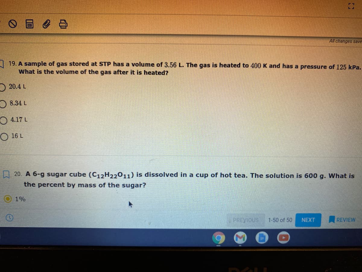 All changes save
A 19. A sample of gas stored at STP has a volume of 3.56 L. The gas is heated to 400 K and has a pressure of 125 kPa.
What is the volume of the gas after it is heated?
20.4 L
O 8.34 L
O 4.17 L
O 16 L
20. A 6-g sugar cube (C12H22011) is dissolved in a cup of hot tea. The solution is 600 g. What is
the percent by mass of the sugar?
1%
PREVIOUS
1-50 of 50
NEXT
REVIEW
