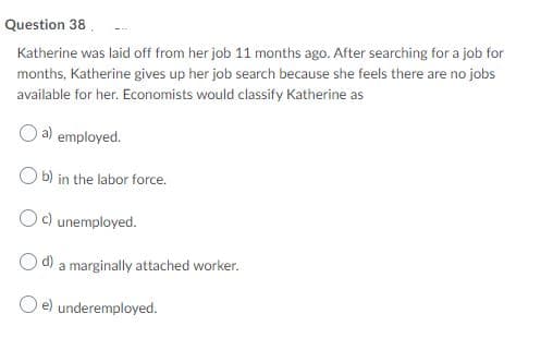 Question 38.
Katherine was laid off from her job 11 months ago. After searching for a job for
months, Katherine gives up her job search because she feels there are no jobs
available for her. Economists would classify Katherine as
O a) employed.
O b) in the labor force.
c) unemployed.
O d) a marginally attached worker.
O e) underemployed.
