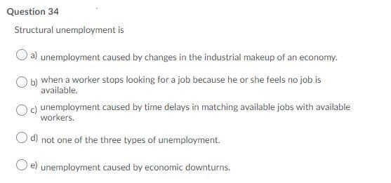 Question 34
Structural unemployment is
a) unemployment caused by changes in the industrial makeup of an economy.
b) when a worker stops looking for a job because he or she feels no job is
available.
c) unemployment caused by time delays in matching available jobs with available
workers.
d) not one of the three types of unemployment.
e) unemployment caused by economic downturns.
