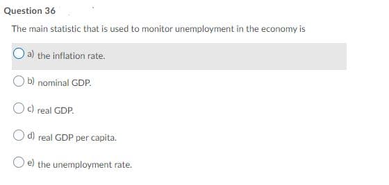 Question 36
The main statistic that is used to monitor unemployment in the economy is
O a) the inflation rate.
b) nominal GDP.
Oc) real GDP.
O d) real GDP per capita.
e) the unemployment rate.
