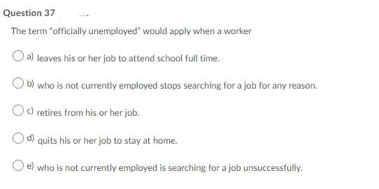 Question 37
The term "officially unemployed" would apply when a worker
a) leaves his or her job to attend school full time.
b) who is not currently employed stops searching for a job for any reason.
Oc) retires from his or her job.
Od) quits his or her job to stay at home.
e) who is not currently employed is searching for a job unsuccessfully.
