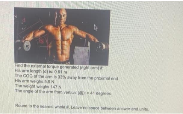 Find the external torque generated (right arm) if:
His arm length (d) is: 0.61 m
The COG of the arm is 33% away from the proximal end
His arm weighs 5.9 N
The weight weighs 147 N
The angle of the arm from vertical (@): = 41 degrees
Round to the nearest whole #. Leave no space between answer and units.