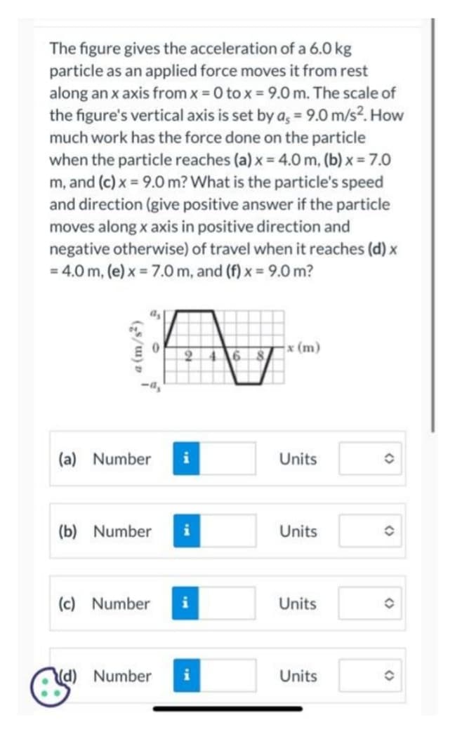 The figure gives the acceleration of a 6.0 kg
particle as an applied force moves it from rest
along an x axis from x = 0 to x = 9.0 m. The scale of
the figure's vertical axis is set by a, = 9.0 m/s². How
much work has the force done on the particle
when the particle reaches (a) x = 4.0 m, (b) x = 7.0
m, and (c) x = 9.0 m? What is the particle's speed
and direction (give positive answer if the particle
moves along x axis in positive direction and
negative otherwise) of travel when it reaches (d) x
= 4.0 m, (e) x = 7.0 m, and (f) x = 9.0 m?
(z/m)
(a) Number
(b) Number
(c) Number
(d) Number
2 4 6 8
i
x (m)
Units
Units
Units
Units
O
O
(
(