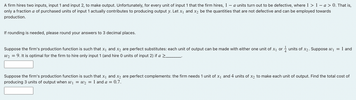 A firm hires two inputs, input 1 and input 2, to make output. Unfortunately, for every unit of input 1 that the firm hires, 1 - a units turn out to be defective, where 1 > 1 − a > 0. That is,
only a fraction a of purchased units of input 1 actually contributes to producing output y. Let x₁ and x₂ be the quantities that are not defective and can be employed towards
production.
If rounding is needed, please round your answers to 3 decimal places.
Suppose the firm's production function is such that x₁ and x₂ are perfect substitutes: each unit of output can be made with either one unit of x₁ or units of x2. Suppose 1 = 1 and
W₂ = 9. It is optimal for the firm to hire only input 1 (and hire 0 units of input 2) if a ≥_
Suppose the firm's production function is such that x₁ and x₂ are perfect complements: the firm needs 1 unit of x₁ and 4 units of x₂ to make each unit of output. Find the total cost of
producing 3 units of output when w₁ = W₂ = 1 and a =
= 0.7.