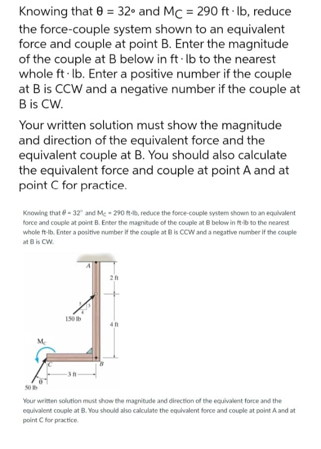 Knowing that 0 = 32° and Mc = 290 ft·lb, reduce
the force-couple system shown to an equivalent
force and couple at point B. Enter the magnitude
of the couple at B below in ft· lb to the nearest
whole ft lb. Enter a positive number if the couple
at B is CCW and a negative number if the couple at
B is CW.
Your written solution must show the magnitude
and direction of the equivalent force and the
equivalent couple at B. You should also calculate
the equivalent force and couple at point A and at
point C for practice.
Knowing that = 32° and Mc = 290 ft-lb, reduce the force-couple system shown to an equivalent
force and couple at point B. Enter the magnitude of the couple at B below in ft-lb to the nearest
whole ft-lb. Enter a positive number if the couple at B is CCW and a negative number if the couple
at B is CW.
Mc
150 lb
-3 ft-
2 ft
4 ft
50 lb
Your written solution must show the magnitude and direction of the equivalent force and the
equivalent couple at B. You should also calculate the equivalent force and couple at point A and at
point C for practice.