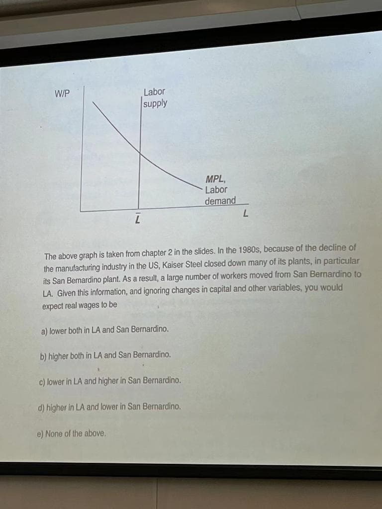 W/P
Labor
supply
b) higher both in LA and San Bernardino.
The above graph is taken from chapter 2 in the slides. In the 1980s, because of the decline of
the manufacturing industry in the US, Kaiser Steel closed down many of its plants, in particular
its San Bernardino plant. As a result, a large number of workers moved from San Bernardino to
LA. Given this information, and ignoring changes in capital and other variables, you would
expect real wages to be
a) lower both in LA and San Bernardino.
c) lower in LA and higher in San Bernardino.
d) higher in LA and lower in San Bernardino.
e) None of the above.
MPL,
Labor
demand
L