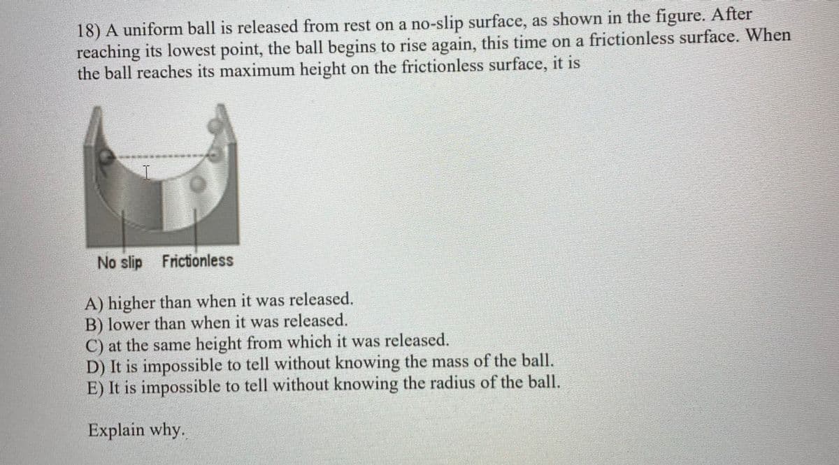 18) A uniform ball is released from rest on a no-slip surface, as shown in the figure. After
reaching its lowest point, the ball begins to rise again, this time on a frictionless surface. When
the ball reaches its maximum height on the frictionless surface, it is
No slip Frictionless
A) higher than when it was released.
B) lower than when it was released.
C) at the same height from which it was released.
D) It is impossible to tell without knowing the mass of the ball.
E) It is impossible to tell without knowing the radius of the ball.
Explain why.
