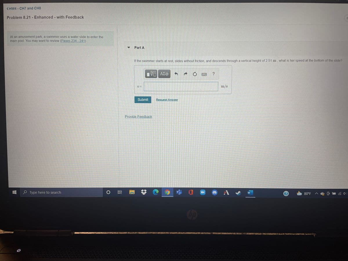<HW4 - CH7 and CH8
Problem 8.21 - Enhanced - with Feedback
At an amusement park, a swimmer uses a water slide to enter the
main pool. You may want to review (Pages 234 - 241)
Part A
If the swimmer starts at rest, slides without friction, and descends through a vertical height of 2.51 m, what is her speed at the bottom of the slide?
ΑΣΦ
m/s
Submit
Request Answer
Provide Feedback
O Type here to search
w
80°F
Gp
EGO
ATAPA
AVATATATA
