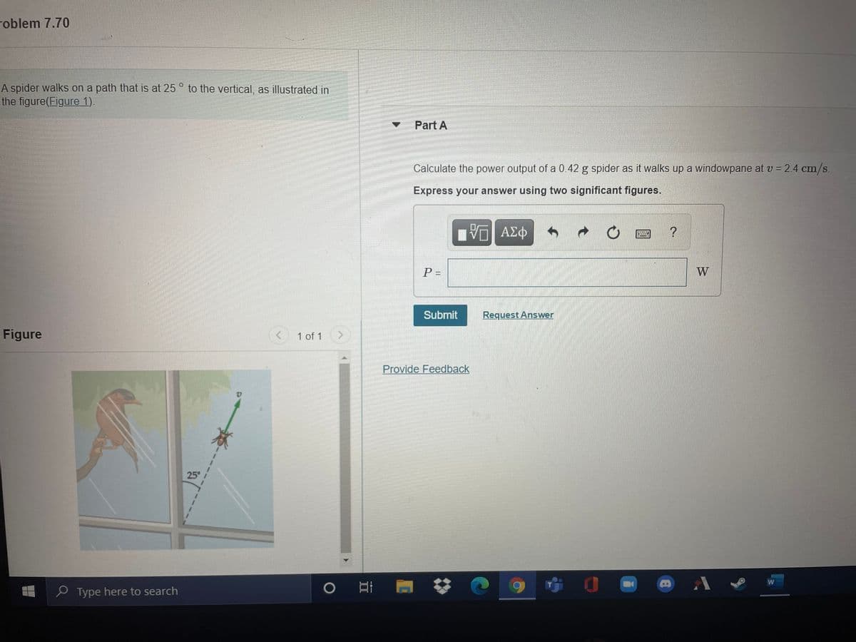 roblem 7.70
A spider walks on a path that is at 25 ° to the vertical, as illustrated in
the figure(Figure 1).
Part A
Calculate the power output of a 0.42 g spider as it walks up a windowpane at v = 2.4 cm/s.
Express your answer using two significant figures.
P =
W
Submit
Request Answer
Figure
1 of 1
Provide Feedback
25°
e Type here to search
||
