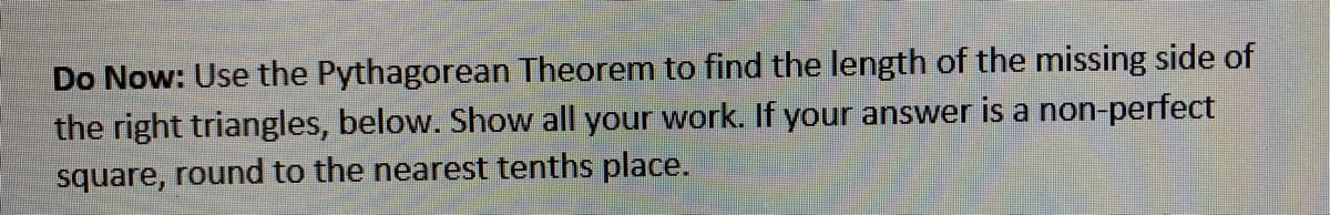 Do Now: Use the Pythagorean Theorem to find the length of the missing side of
the right triangles, below. Show all your work. If your answer is a non-perfect
square, round to the nearest tenths place.
