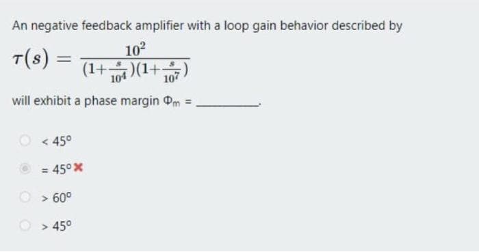 An negative feedback amplifier with a loop gain behavior described by
T(S) =
10²
(1+)(1+107
will exhibit a phase margin m =
<45°
= 45°x
> 60⁰
> 45°