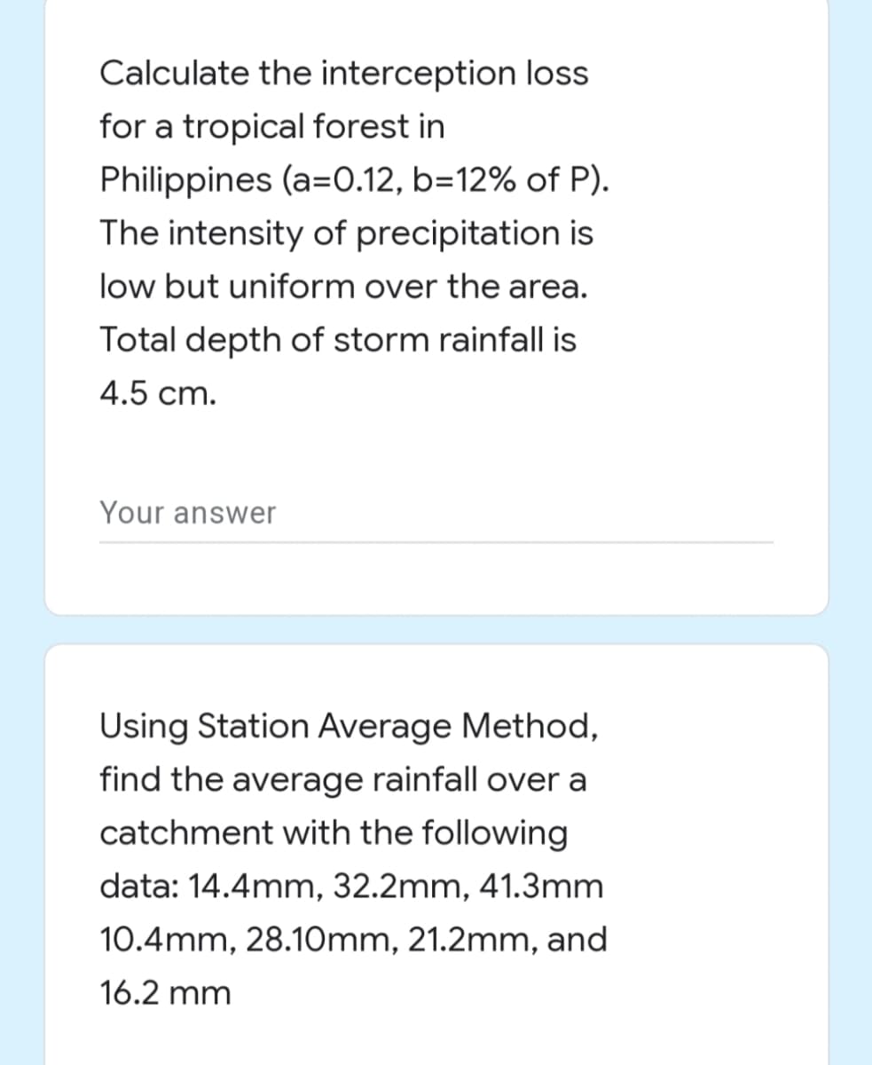 Calculate the interception loss
for a tropical forest in
Philippines (a=0.12, b=12% of P).
The intensity of precipitation is
low but uniform over the area.
Total depth of storm rainfall is
4.5 cm.
Your answer
Using Station Average Method,
find the average rainfall over a
catchment with the following
data: 14.4mm, 32.2mm, 41.3mm
10.4mm, 28.10mm, 21.2mm, and
16.2 mm