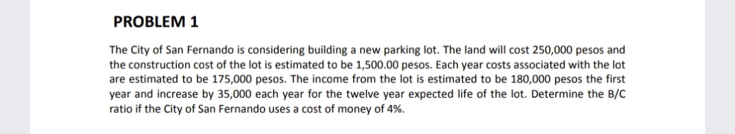 PROBLEM 1
The City of San Fernando is considering building a new parking lot. The land will cost 250,000 pesos and
the construction cost of the lot is estimated to be 1,500.00 pesos. Each year costs associated with the lot
are estimated to be 175,000 pesos. The income from the lot is estimated to be 180,000 pesos the first
year and increase by 35,000 each year for the twelve year expected life of the lot. Determine the B/C
ratio if the City of San Fernando uses a cost of money of 4%.
