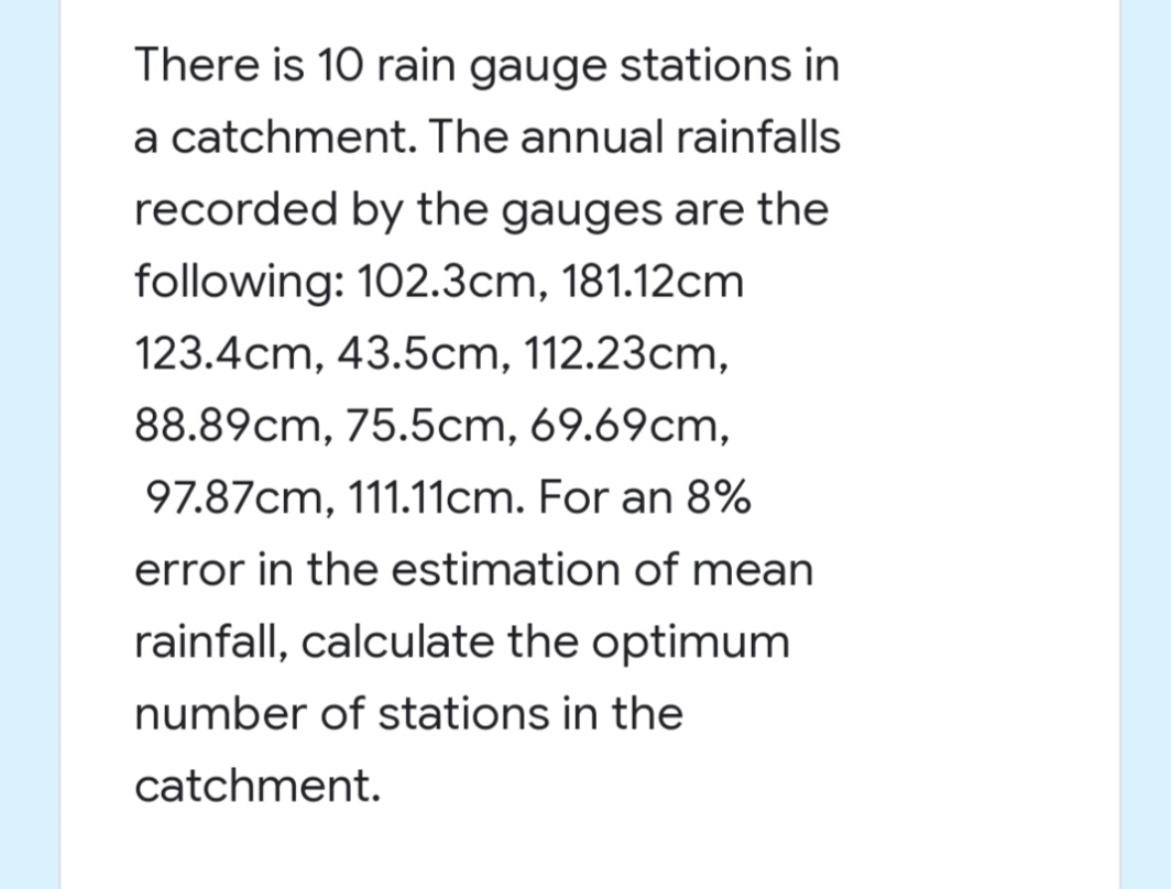 There is 10 rain gauge stations in
a catchment. The annual rainfalls
recorded by the gauges are the
following: 102.3cm, 181.12cm
123.4cm, 43.5cm, 112.23cm,
88.89cm, 75.5cm, 69.69cm,
97.87cm, 111.11cm. For an 8%
error in the estimation of mean
rainfall, calculate the optimum
number of stations in the
catchment.