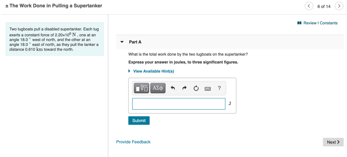 + The Work Done in Pulling a Supertanker
6 of 14
I Review I Constants
Two tugboats pull a disabled supertanker. Each tug
exerts a constant force of 2.20x10° N , one at an
angle 18.0
angle 18.0
distance 0.610 km toward the north.
west of north, and the other at an
east of north, as they pull the tanker a
Part A
What is the total work done by the two tugboats on the supertanker?
Express your answer in joules, to three significant figures.
• View Available Hint(s)
?
J
Submit
Provide Feedback
Next >
