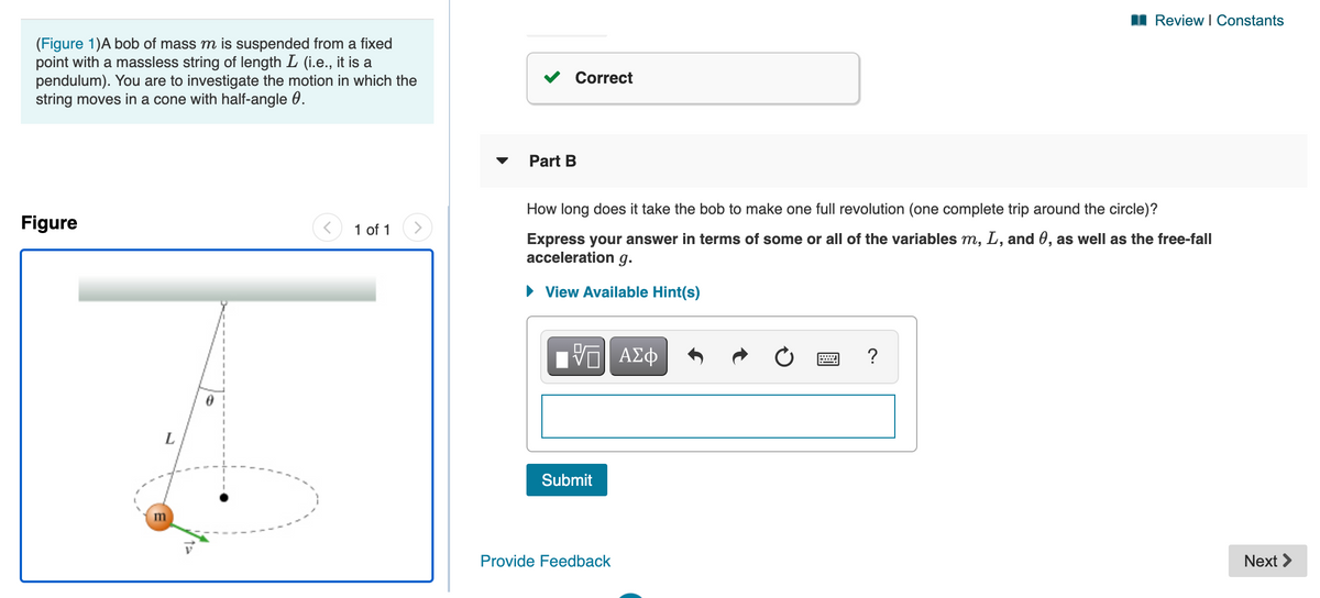 I Review I Constants
(Figure 1)A bob of mass m is suspended from a fixed
point with a massless string of length L (i.e., it is a
pendulum). You are to investigate the motion in which the
string moves in a cone with half-angle 0.
Correct
Part B
How long does it take the bob to make one full revolution (one complete trip around the circle)?
Figure
<) 1 of 1
Express your answer in terms of some or all of the variables m, L, and 0, as well as the free-fall
acceleration g.
• View Available Hint(s)
?
L
Submit
m
Provide Feedback
Next >
