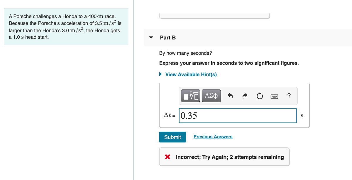 A Porsche challenges a Honda to a 400-m race.
Because the Porsche's acceleration of 3.5 m/s² is
larger than the Honda's 3.0 m/s², the Honda gets
a 1.0 s head start.
Part B
By how many seconds?
Express your answer in seconds to two significant figures.
• View Available Hint(s)
V ΑΣφ
At =
0.35
S
Submit
Previous Answers
X Incorrect; Try Again; 2 attempts remaining

