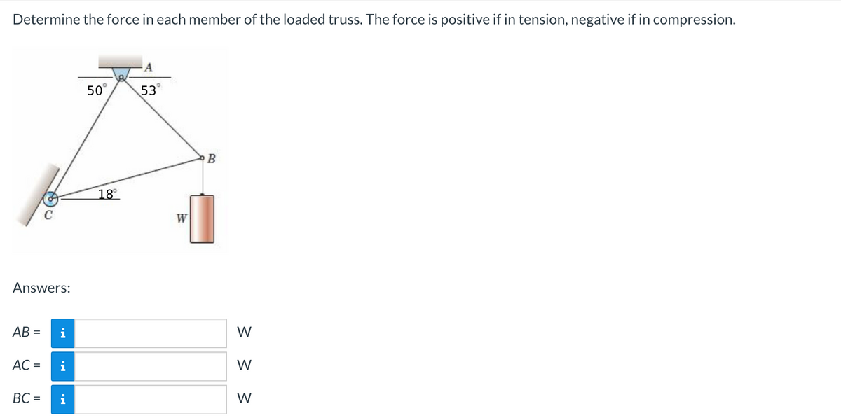 Determine the force in each member of the loaded truss. The force is positive if in tension, negative if in compression.
Answers:
AB=
AC =
BC =
i
i
i
50°
18⁰
A
53°
W
B
<< <
W
W
W