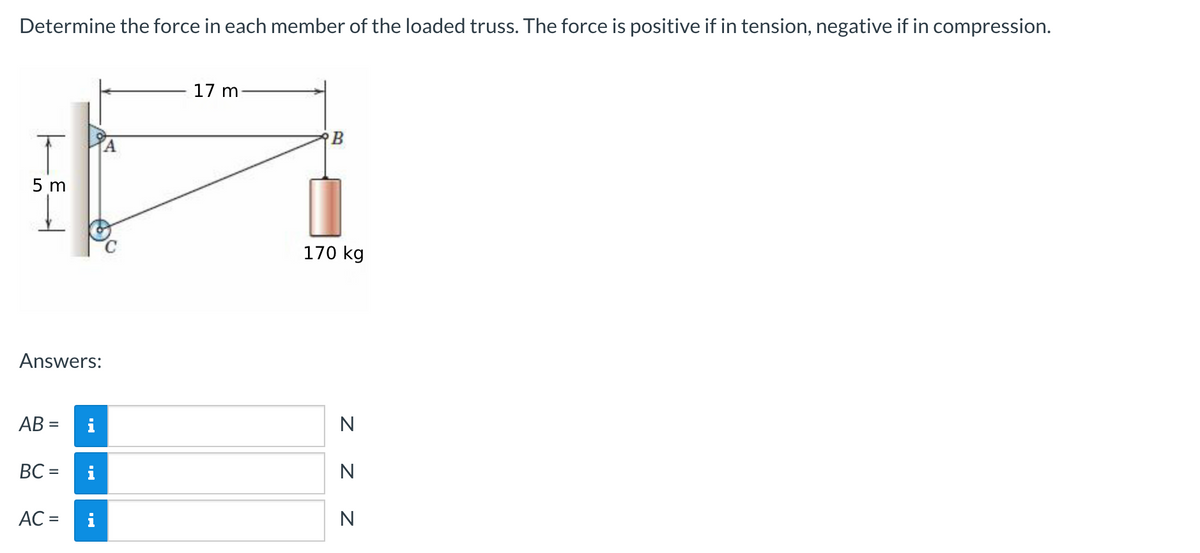 Determine the force in each member of the loaded truss. The force is positive if in tension, negative if in compression.
5 m
Answers:
AB=
BC=
AC =
i
17 m
B
170 kg
N
Z Z
N
N