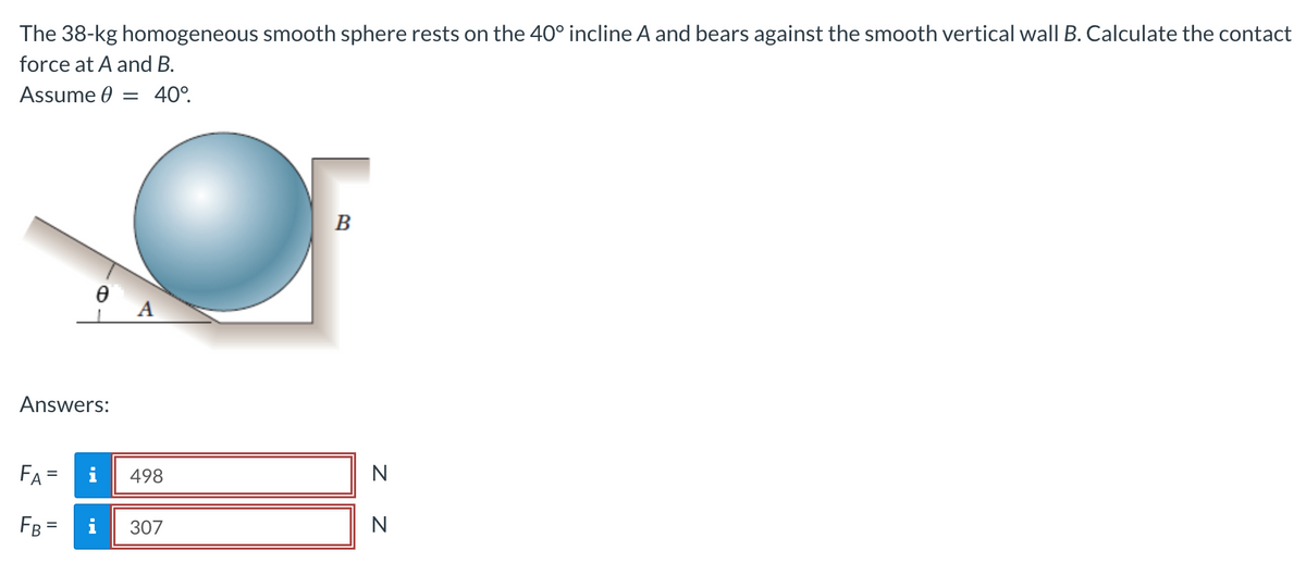 The 38-kg homogeneous smooth sphere rests on the 40° incline A and bears against the smooth vertical wall B. Calculate the contact
force at A and B.
Assume = 40°.
Answers:
FA
=
FB:
=
Ꮎ
i
498
307
B
N
N