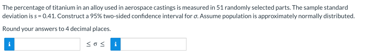 The percentage of titanium in an alloy used in aerospace castings is measured in 51 randomly selected parts. The sample standard
deviation is s = 0.41. Construct a 95% two-sided confidence interval for o. Assume population is approximately normally distributed.
Round your answers to 4 decimal places.
<<