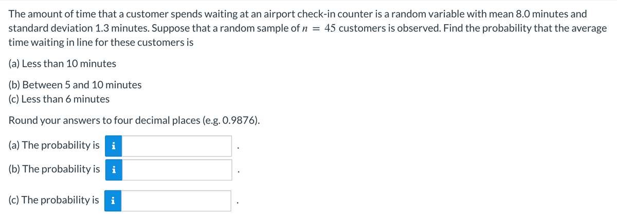 The amount of time that a customer spends waiting at an airport check-in counter is a random variable with mean 8.0 minutes and
45 customers is observed. Find the probability that the average
=
standard deviation 1.3 minutes. Suppose that a random sample of n
time waiting in line for these customers is
(a) Less than 10 minutes
(b) Between 5 and 10 minutes
(c) Less than 6 minutes
Round your answers to four decimal places (e.g. 0.9876).
(a) The probability is
(b) The probability is
Ma
(c) The probability is i